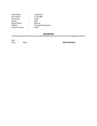 FatherName : Sankaravelu
Date of Birth : 15-06-1988
Nationality : Indian
Gender : Male
Marital Status : Married
Hobbies : PlayingOutdoorgames
Areasof Interest : HVAC
DECLARATION
I herebydeclare thatthe informationsubmittedabove are true tothe bestof myknowledge and belief.
Date :
Place : Dubai (RAVI SANKAR.S)
 