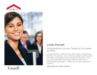 Linda Purcell
Congratulations on your Thanks to You award
at CMHC.
Congratulations Linda for your great work in supporting
the Day of Learning. Your creativity, patience, enthusiasm
and skills contributed to the success of the event. Also,
the video definitely showcased well the spirit of our
organization and region. Thank you for your hard work.
Caroline
Appreciated by Caroline Sanfaçon
 