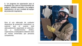 5.- Un programa de capacitación para el
empleado que cubra el reconocimiento de
peligros, losdaños asociados a los peligros
respiratorios y el uso y cuidado de equipo
de protección respiratoria.
Para el uso adecuado de cualquier
dispositivo de protección respiratoria, es
esencial que el usuario esté
adecuadamente capacitado en selección,
uso y mantenimiento. Ambos,
supervisores y trabajadores deberán estar
así mismo entrenados por personas
competentes
 
