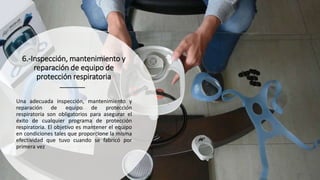 6.-Inspección, mantenimiento y
reparación de equipo de
protección respiratoria
Una adecuada inspección, mantenimiento y
reparación de equipo de protección
respiratoria son obligatorios para asegurar el
éxito de cualquier programa de protección
respiratoria. El objetivo es mantener el equipo
en condiciones tales que proporcione la misma
efectividad que tuvo cuando se fabricó por
primera vez
 
