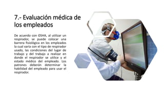 7.- Evaluación médica de
los empleados
De acuerdo con OSHA, al utilizar un
respirador, se puede colocar una
barrera fisiológica en los empleados
la cual varía con el tipo de respirador
usado, las condiciones del lugar de
trabajo y del trabajo a realizar en
donde el respirador se utilice y el
estado médico del empleado. Los
patrones deberán determinar la
habilidad del empleado para usar el
respirador.
 