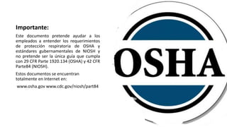 Importante:
Este documento pretende ayudar a los
empleados a entender los requerimientos
de protección respiratoria de OSHA y
estándares gubernamentales de NIOSH y
no pretende ser la única guía que cumpla
con 29 CFR Parte 1920.134 (OSHA) y 42 CFR
Parte84 (NIOSH).
Estos documentos se encuentran
totalmente en Internet en:
www.osha.gov www.cdc.gov/niosh/part84
 