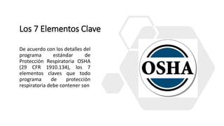 Los 7 Elementos Clave
De acuerdo con los detalles del
programa estándar de
Protección Respiratoria OSHA
(29 CFR 1910.134), los 7
elementos claves que todo
programa de protección
respiratoria debe contener son
 
