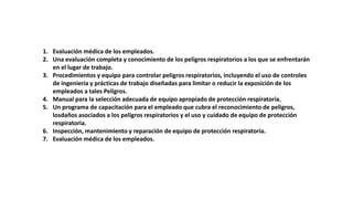 1. Evaluación médica de los empleados.
2. Una evaluación completa y conocimiento de los peligros respiratorios a los que se enfrentarán
en el lugar de trabajo.
3. Procedimientos y equipo para controlar peligros respiratorios, incluyendo el uso de controles
de ingeniería y prácticas de trabajo diseñadas para limitar o reducir la exposición de los
empleados a tales Peligros.
4. Manual para la selección adecuada de equipo apropiado de protección respiratoria.
5. Un programa de capacitación para el empleado que cubra el reconocimiento de peligros,
losdaños asociados a los peligros respiratorios y el uso y cuidado de equipo de protección
respiratoria.
6. Inspección, mantenimiento y reparación de equipo de protección respiratoria.
7. Evaluación médica de los empleados.
 