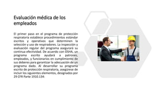 Evaluación médica de los
empleados
El primer paso en el programa de protección
respiratoria establece procedimientos estándar
escritos y operativos que determinen la
selección y uso de respiradores. La inspección y
evaluación regular del programa asegurará su
continua efectividad. De acuerdo con OSHA, un
programa escrito ayudará a patrones,
empleados, y funcionarios en cumplimiento de
sus deberes para garantizar la adecuación de un
programa dado. Al desarrollar su programa
escrito de protección respiratoria, asegúrese de
incluir los siguientes elementos, designados por
29 CFR Parte 1910.134:
 