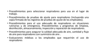 • Procedimientos para seleccionar respiradores para uso en el lugar de
trabajo.
• Procedimientos de pruebas de ajuste para respiradores (incluyendo una
copia firmada de los registros de pruebas de ajuste de los empleados).
• Procedimientos para el uso adecuado de respiradores en situaciones
rutinarias y de emergencia. Procedimientos y programas de limpieza,
desinfección, almacenamiento, inspección y reparación de respiradores.
• Procedimientos para asegurar la calidad adecuada de aire, cantidad y flujo
de aire para respiradores con suministro de aire .
• Evaluaciones médicas a los empleados que requerirán el uso de
respiradores
 