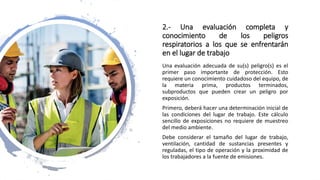 2.- Una evaluación completa y
conocimiento de los peligros
respiratorios a los que se enfrentarán
en el lugar de trabajo
Una evaluación adecuada de su(s) peligro(s) es el
primer paso importante de protección. Esto
requiere un conocimiento cuidadoso del equipo, de
la materia prima, productos terminados,
subproductos que pueden crear un peligro por
exposición.
Primero, deberá hacer una determinación inicial de
las condiciones del lugar de trabajo. Este cálculo
sencillo de exposiciones no requiere de muestreo
del medio ambiente.
Debe considerar el tamaño del lugar de trabajo,
ventilación, cantidad de sustancias presentes y
reguladas, el tipo de operación y la proximidad de
los trabajadores a la fuente de emisiones.
 