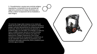 3.- Procedimientos y equipo para controlar peligros
respiratorios, incluyendo el uso de controles de
ingeniería y prácticas de trabajo diseñadas para
limitar o reducir la exposición de los empleados a
tales Peligros
El control de riesgos debe empezar en los niveles de
diseño del proceso, del equipo y de la planta en donde se
pueden controlar efectivamente los contaminantes desde
el principio. Dentro de los procesos de operación, el
problema llega a ser más difícil. Sin embargo, en todos los
casos, se deberá prestar atención al uso de controles
efectivos de ingeniería para eliminar y/o reducir las
exposiciones a peligros respiratorios. Esto incluye
considerar el proceso de encapsulación o aislamiento; el
uso de materiales menos tóxicos en el proceso y una
ventilación adecuada y exhaustiva, filtros y lavadores para
controlar aguas residuale
 