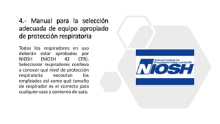 4.- Manual para la selección
adecuada de equipo apropiado
de protección respiratoria
Todos los respiradores en uso
deberán estar aprobados por
NIOSH (NIOSH 42 CFR).
Seleccionar respiradores conlleva
a conocer qué nivel de protección
respiratoria necesitan los
empleados así como qué tamaño
de respirador es el correcto para
cualquier cara y contorno de cara.
 
