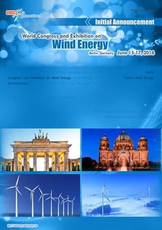 http://windenergy.omicsgroup.com
Wind Energy-2016
Dear Colleagues,
OMICS International is delighted to welcome you to Berlin, Germany for the prestigious World
Congress and Exhibition on Wind Energy. Wind Energy-2016 will focus on “Future Wind Energy
Technologies”. We are confident that you will enjoy the Scientific Program of this upcoming
Conference.
We look forward to see you at Berlin, Germany.
With Regards,
Wind Energy-2016 Organizing Committee
OMICS International Conferences
Initial Announcement
Wind Energy
Berlin, Germany June 15-17, 2016
World Congress and Exhibition on
 