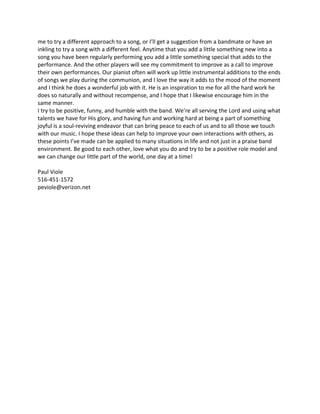 me to try a different approach to a song, or I’ll get a suggestion from a bandmate or have an
inkling to try a song with a different feel. Anytime that you add a little something new into a
song you have been regularly performing you add a little something special that adds to the
performance. And the other players will see my commitment to improve as a call to improve
their own performances. Our pianist often will work up little instrumental additions to the ends
of songs we play during the communion, and I love the way it adds to the mood of the moment
and I think he does a wonderful job with it. He is an inspiration to me for all the hard work he
does so naturally and without recompense, and I hope that I likewise encourage him in the
same manner.
I try to be positive, funny, and humble with the band. We’re all serving the Lord and using what
talents we have for His glory, and having fun and working hard at being a part of something
joyful is a soul-reviving endeavor that can bring peace to each of us and to all those we touch
with our music. I hope these ideas can help to improve your own interactions with others, as
these points I’ve made can be applied to many situations in life and not just in a praise band
environment. Be good to each other, love what you do and try to be a positive role model and
we can change our little part of the world, one day at a time!
Paul Viole
516-451-1572
peviole@verizon.net
 