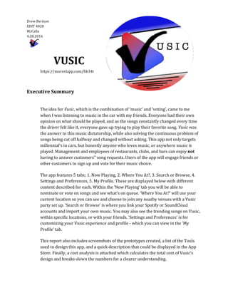  
Drew	
  Berman	
  	
  	
    
EDIT	
  4020  
McCalla  
4.28.2016  
	
  	
     
	
  
VUSIC	
  
	
  	
  	
  	
  	
  	
  	
  	
  	
  	
  	
  	
  	
  	
  	
  https://marvelapp.com/bb34i	
  
	
  
	
  
Executive	
  Summary	
  
	
  
	
  
The	
  idea	
  for	
  Vusic,	
  which	
  is	
  the	
  combination	
  of	
  ‘music’	
  and	
  ‘voting’,	
  came	
  to	
  me	
  
when	
  I	
  was	
  listening	
  to	
  music	
  in	
  the	
  car	
  with	
  my	
  friends.	
  Everyone	
  had	
  their	
  own	
  
opinion	
  on	
  what	
  should	
  be	
  played,	
  and	
  as	
  the	
  songs	
  constantly	
  changed	
  every	
  time	
  
the	
  driver	
  felt	
  like	
  it,	
  everyone	
  gave	
  up	
  trying	
  to	
  play	
  their	
  favorite	
  song.	
  Vusic	
  was	
  
the	
  answer	
  to	
  this	
  music	
  dictatorship,	
  while	
  also	
  solving	
  the	
  continuous	
  problem	
  of	
  
songs	
  being	
  cut	
  off	
  halfway	
  and	
  changed	
  without	
  asking.	
  This	
  app	
  not	
  only	
  targets	
  
millennial’s	
  in	
  cars,	
  but	
  honestly	
  anyone	
  who	
  loves	
  music,	
  or	
  anywhere	
  music	
  is	
  
played.	
  Management	
  and	
  employees	
  of	
  restaurants,	
  clubs,	
  and	
  bars	
  can	
  enjoy	
  not	
  
having	
  to	
  answer	
  customers’’	
  song	
  requests.	
  Users	
  of	
  the	
  app	
  will	
  engage	
  friends	
  or	
  
other	
  customers	
  to	
  sign	
  up	
  and	
  vote	
  for	
  their	
  music	
  choice.	
  	
  
	
  
The	
  app	
  features	
  5	
  tabs;	
  1.	
  Now	
  Playing,	
  2.	
  Where	
  You	
  At?,	
  3.	
  Search	
  or	
  Browse,	
  4.	
  
Settings	
  and	
  Preferences,	
  5.	
  My	
  Profile.	
  These	
  are	
  displayed	
  below	
  with	
  different	
  
content	
  described	
  for	
  each.	
  Within	
  the	
  ‘Now	
  Playing’	
  tab	
  you	
  will	
  be	
  able	
  to	
  
nominate	
  or	
  vote	
  on	
  songs	
  and	
  see	
  what’s	
  on	
  queue.	
  ‘Where	
  You	
  At?’	
  will	
  use	
  your	
  
current	
  location	
  so	
  you	
  can	
  see	
  and	
  choose	
  to	
  join	
  any	
  nearby	
  venues	
  with	
  a	
  Vusic	
  
party	
  set	
  up.	
  ‘Search	
  or	
  Browse’	
  is	
  where	
  you	
  link	
  your	
  Spotify	
  or	
  SoundCloud	
  
accounts	
  and	
  import	
  your	
  own	
  music.	
  You	
  may	
  also	
  see	
  the	
  trending	
  songs	
  on	
  Vusic,	
  
within	
  specific	
  locations,	
  or	
  with	
  your	
  friends.	
  ‘Settings	
  and	
  Preferences’	
  is	
  for	
  
customizing	
  your	
  Vusic	
  experience	
  and	
  profile	
  -­‐‑	
  which	
  you	
  can	
  view	
  in	
  the	
  ‘My	
  
Profile’	
  tab.	
  
	
  
This	
  report	
  also	
  includes	
  screenshots	
  of	
  the	
  prototypes	
  created,	
  a	
  list	
  of	
  the	
  Tools	
  
used	
  to	
  design	
  this	
  app,	
  and	
  a	
  quick	
  description	
  that	
  could	
  be	
  displayed	
  in	
  the	
  App	
  
Store.	
  Finally,	
  a	
  cost	
  analysis	
  is	
  attached	
  which	
  calculates	
  the	
  total	
  cost	
  of	
  Vusic’s	
  
design	
  and	
  breaks-­‐‑down	
  the	
  numbers	
  for	
  a	
  clearer	
  understanding.	
  
	
  
 