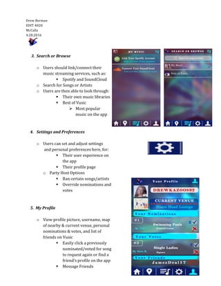  
Drew	
  Berman	
  	
  	
    
EDIT	
  4020  
McCalla  
4.28.2016  
	
  	
     
	
  
	
  
	
  
	
  
	
  
	
  
	
  
	
  
	
  
	
  
	
  
	
  
	
  
	
  	
  	
  	
  	
  	
  
	
  
	
  
	
  
	
  
	
  
	
  
	
  
	
  	
  
	
  
	
  
	
  
	
  
	
  
	
  
	
  	
  	
  	
  	
  	
  	
  	
  3.	
  	
  Search	
  or	
  Browse	
  
	
  
o Users	
  should	
  link/connect	
  their	
  
music	
  streaming	
  services,	
  such	
  as:	
  
§ Spotify	
  and	
  SoundCloud	
  
o Search	
  for	
  Songs	
  or	
  Artists	
  
o Users	
  are	
  then	
  able	
  to	
  look	
  through:	
  	
  
§ Their	
  own	
  music	
  libraries	
  
§ Best	
  of	
  Vusic	
  
Ø Most	
  popular	
  	
  	
  
music	
  on	
  the	
  app	
  
	
  
	
  
4. Settings	
  and	
  Preferences	
  
	
  
o Users	
  can	
  set	
  and	
  adjust	
  settings	
  
	
  and	
  personal	
  preferences	
  here,	
  for:	
  
§ Their	
  user	
  experience	
  on	
  
the	
  app	
  
§ Their	
  profile	
  page	
  
o Party	
  Host	
  Options	
  
§ Ban	
  certain	
  songs/artists	
  
§ Override	
  nominations	
  and	
  
votes	
  
	
  
	
  
	
  	
  	
  	
  	
  	
  	
  5.	
  	
  My	
  Profile	
  
	
  
o View	
  profile	
  picture,	
  username,	
  map	
  
of	
  nearby	
  &	
  current	
  venue,	
  personal	
  
nominations	
  &	
  votes,	
  and	
  list	
  of	
  
friends	
  on	
  Vusic	
  
§ Easily	
  click	
  a	
  previously	
  
nominated/voted	
  for	
  song	
  
to	
  request	
  again	
  or	
  find	
  a	
  
friend’s	
  profile	
  on	
  the	
  app	
  
§ Message	
  Friends	
  
	
  
 