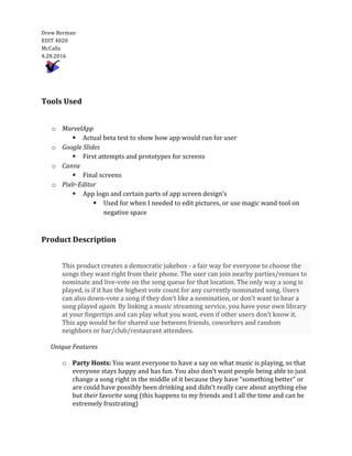  
Drew	
  Berman	
  	
  	
    
EDIT	
  4020  
McCalla  
4.28.2016  
	
  	
     
	
  
	
  
Tools	
  Used	
  
	
  	
  
	
  
o   MarvelApp	
  
§   Actual	
  beta	
  test	
  to	
  show	
  how	
  app	
  would	
  run	
  for	
  user	
  	
  
o   Google	
  Slides	
  
§   First	
  attempts	
  and	
  prototypes	
  for	
  screens	
  
o   Canva	
  
§   Final	
  screens	
  
o   Pixlr-­‐‑Editor	
  
§   App	
  logo	
  and	
  certain	
  parts	
  of	
  app	
  screen	
  design’s	
  
§   Used	
  for	
  when	
  I	
  needed	
  to	
  edit	
  pictures,	
  or	
  use	
  magic	
  wand	
  tool	
  on	
  
negative	
  space	
  
	
  
	
  
Product	
  Description	
  	
  
	
  
This	
  product	
  creates	
  a	
  democratic	
  jukebox	
  -­‐‑	
  a	
  fair	
  way	
  for	
  everyone	
  to	
  choose	
  the	
  
songs	
  they	
  want	
  right	
  from	
  their	
  phone.	
  The	
  user	
  can	
  join	
  nearby	
  parties/venues	
  to	
  
nominate	
  and	
  live-­‐‑vote	
  on	
  the	
  song	
  queue	
  for	
  that	
  location.	
  The	
  only	
  way	
  a	
  song	
  is	
  
played,	
  is	
  if	
  it	
  has	
  the	
  highest	
  vote	
  count	
  for	
  any	
  currently	
  nominated	
  song.	
  Users	
  
can	
  also	
  down-­‐‑vote	
  a	
  song	
  if	
  they	
  don’t	
  like	
  a	
  nomination,	
  or	
  don’t	
  want	
  to	
  hear	
  a	
  
song	
  played	
  again.	
  By	
  linking	
  a	
  music	
  streaming	
  service,	
  you	
  have	
  your	
  own	
  library	
  
at	
  your	
  fingertips	
  and	
  can	
  play	
  what	
  you	
  want,	
  even	
  if	
  other	
  users	
  don’t	
  know	
  it.	
  
This	
  app	
  would	
  be	
  for	
  shared	
  use	
  between	
  friends,	
  coworkers	
  and	
  random	
  
neighbors	
  or	
  bar/club/restaurant	
  attendees.
	
  	
  	
  	
  	
  	
  Unique	
  Features	
  	
  
	
  
o   Party	
  Hosts:	
  You	
  want	
  everyone	
  to	
  have	
  a	
  say	
  on	
  what	
  music	
  is	
  playing,	
  so	
  that	
  
everyone	
  stays	
  happy	
  and	
  has	
  fun.	
  You	
  also	
  don’t	
  want	
  people	
  being	
  able	
  to	
  just	
  
change	
  a	
  song	
  right	
  in	
  the	
  middle	
  of	
  it	
  because	
  they	
  have	
  “something	
  better”	
  or	
  
are	
  could	
  have	
  possibly	
  been	
  drinking	
  and	
  didn’t	
  really	
  care	
  about	
  anything	
  else	
  
but	
  their	
  favorite	
  song	
  (this	
  happens	
  to	
  my	
  friends	
  and	
  I	
  all	
  the	
  time	
  and	
  can	
  be	
  
extremely	
  frustrating)	
  	
  
 