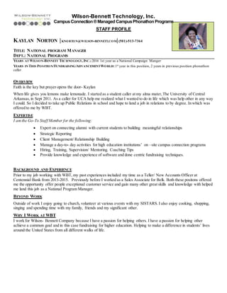Wilson-Bennett Technology, Inc.
CampusConnection®Managed CampusPhonathon Programs
STAFF PROFILE
KAYLAN NORTON |KNORTON@WILSON-BENNETT.COM|(501)-513-7364
TITLE: NATIONAL PROGRAM MANAGER
DEPT.: NATIONAL PROGRAMS
YEARS AT WILSON-BENNETT TECHNOLOGY,INC.:2016 1st year as a National Campaign Manger
YEARS IN THIS POSITION/FUNDRAISING/ADVANCEMENTWORLD:1st year in this position, 2 years in previous position phonathon
caller
OVERVIEW
Faith is the key but prayer opens the door- Kaylan
When life gives you lemons make lemonade. I started as a student caller at my alma mater,The University of Central
Arkansas,in Sept 2011. As a caller for UCA help me realized what I wanted to do in life which was help other in any way
I could. So I decided to take up Public Relations in school and hope to land a job in relations to by degree. In which was
offered to me by WBT.
EXPERTISE
I amthe Go-To Staff Member for the following:
 Expert on connecting alumni with current students to building meaningful relationships
 Strategic Reporting
 Client Management/ Relationship Building
 Manage a day-to- day activities for high education institutions’ on –site campus connection programs
 Hiring, Training, Supervision/ Mentoring. Coaching Tips
 Provide knowledge and experience of software and done centric fundraising techniques.
BACKGROUND AND EXPERIENCE
Prior to my job working with WBT, my past experiences included my time as a Teller/ New Accounts Officer at
Centennial Bank from 2013-2015. Previously before I worked as a Sales Associate for Belk. Both these positons offered
me the opportunity offer people exceptional customer service and gain many other great skills and knowledge with helped
me land this job as a National Program Manager.
BEYOND WORK
Outside of work I enjoy going to church, volunteer at various events with my SISTARS. I also enjoy cooking, shopping,
singing and spending time with my family, friends and my significant other.
WHY I WORK AT WBT
I work for Wilson- Bennett Company because I have a passion for helping others. I have a passion for helping other
achieve a common goal and in this case fundraising for higher education. Helping to make a difference in students’ lives
around the United States from all different walks of life.
 