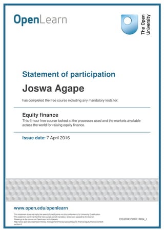 Statement of participation
Joswa Agape
has completed the free course including any mandatory tests for:
Equity finance
This 6-hour free course looked at the processes used and the markets available
across the world for raising equity finance.
Issue date: 7 April 2016
www.open.edu/openlearn
This statement does not imply the award of credit points nor the conferment of a University Qualification.
This statement confirms that this free course and all mandatory tests were passed by the learner.
Please go to the course on OpenLearn for full details:
http://www.open.edu/openlearn/money-management/money/accounting-and-finance/equity-finance/content-
section-0
COURSE CODE: B854_1
 
