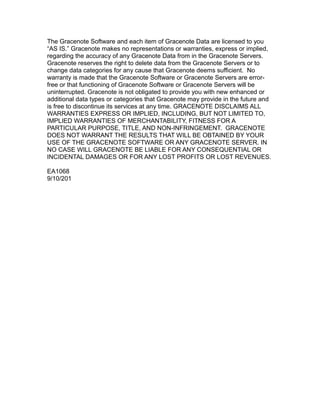 The Gracenote Software and each item of Gracenote Data are licensed to you
“AS IS.” Gracenote makes no representations or warranties, express or implied,
regarding the accuracy of any Gracenote Data from in the Gracenote Servers.
Gracenote reserves the right to delete data from the Gracenote Servers or to
change data categories for any cause that Gracenote deems sufficient. No
warranty is made that the Gracenote Software or Gracenote Servers are error-
free or that functioning of Gracenote Software or Gracenote Servers will be
uninterrupted. Gracenote is not obligated to provide you with new enhanced or
additional data types or categories that Gracenote may provide in the future and
is free to discontinue its services at any time. GRACENOTE DISCLAIMS ALL
WARRANTIES EXPRESS OR IMPLIED, INCLUDING, BUT NOT LIMITED TO,
IMPLIED WARRANTIES OF MERCHANTABILITY, FITNESS FOR A
PARTICULAR PURPOSE, TITLE, AND NON-INFRINGEMENT. GRACENOTE
DOES NOT WARRANT THE RESULTS THAT WILL BE OBTAINED BY YOUR
USE OF THE GRACENOTE SOFTWARE OR ANY GRACENOTE SERVER. IN
NO CASE WILL GRACENOTE BE LIABLE FOR ANY CONSEQUENTIAL OR
INCIDENTAL DAMAGES OR FOR ANY LOST PROFITS OR LOST REVENUES.
EA1068
9/10/201
 