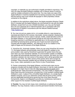 copyright, or materials you are authorized or legally permitted to reproduce. You
may not make the Apple Software available over a network where it could be
used by multiple computers at the same time. You may make one copy of the
Apple Software in machine-readable form for backup purposes only; provided
that the backup copy must include all copyright or other proprietary notices
contained on the original.
In addition to the restrictions stated above, the Apple proprietary libraries ("Apple
DLLs") included with the Apple Software are only licensed for use with the Apple
Software, except that if you are a WebKit developer, you may use the Apple
DLLs for your personal use or internal business use in connection with your
development of WebKit in accordance with the relevant WebKit licenses
<http://webkit.org/>.
B. You may not and you agree not to, or to enable others to, copy (except as
expressly permitted by this License), decompile, reverse engineer, disassemble,
attempt to derive the source code of, decrypt, modify, create derivative works of
the Apple Software, or any part thereof (except as and only to the extent any
foregoing restriction is prohibited by applicable law or to the extent as may be
permitted by licensing terms governing use of open-sourced components
included with the Apple Software). Any attempt to do so is a violation of the
rights of Apple and its licensors of the Apple Software.
C. VoiceOver Kit - Automatic Updates. When you are using VoiceOver Kit version
1.3, the Apple Software will periodically check with Apple for updates to the
pronunciation rules used by VoiceOver to generate the spoken items that you
hear when you have VoiceOver selected. If a pronunciation update is available,
the update will automatically download onto your computer, and when you have
VoiceOver selected, the new version of the spoken items will be generated and
synced to your iPod. The older version of the spoken items will no longer be
available. These automatic updates will not change the actual media content
(e.g., music, video, podcasts) on your iPod or in your iTunes library.
D. Certain components of the Apple Software, and third party open source
programs included with the Apple Software, have been or may be made available
by Apple on its Open Source web site (http://www.opensource.apple.com/)
(collectively the "Open-Sourced Components"). You may modify or replace only
these Open-Sourced Components; provided that: (i) the resultant modified Apple
Software is used, in place of the unmodified Apple Software, on a single Apple-
labeled computer; and (ii) you otherwise comply with the terms of this License
and any applicable licensing terms governing use of the Open-Sourced
Components. Apple is not obligated to provide any maintenance, technical or
other support for the resultant modified Apple Software.
3. Transfer. You may not rent, lease, lend, redistribute or sublicense the Apple
Software. You may, however, make a one-time permanent transfer of all of your
 