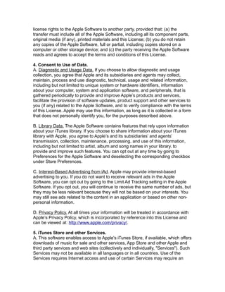 license rights to the Apple Software to another party, provided that: (a) the
transfer must include all of the Apple Software, including all its component parts,
original media (if any), printed materials and this License; (b) you do not retain
any copies of the Apple Software, full or partial, including copies stored on a
computer or other storage device; and (c) the party receiving the Apple Software
reads and agrees to accept the terms and conditions of this License.
4. Consent to Use of Data.
A. Diagnostic and Usage Data. If you choose to allow diagnostic and usage
collection, you agree that Apple and its subsidiaries and agents may collect,
maintain, process and use diagnostic, technical, usage and related information,
including but not limited to unique system or hardware identifiers, information
about your computer, system and application software, and peripherals, that is
gathered periodically to provide and improve Apple’s products and services,
facilitate the provision of software updates, product support and other services to
you (if any) related to the Apple Software, and to verify compliance with the terms
of this License. Apple may use this information, as long as it is collected in a form
that does not personally identify you, for the purposes described above.
B. Library Data. The Apple Software contains features that rely upon information
about your iTunes library. If you choose to share information about your iTunes
library with Apple, you agree to Apple’s and its subsidiaries’ and agents’
transmission, collection, maintenance, processing, and use of this information,
including but not limited to artist, album and song names in your library, to
provide and improve such features. You can opt out at any time by going to
Preferences for the Apple Software and deselecting the corresponding checkbox
under Store Preferences.
C. Interest-Based Advertising from iAd. Apple may provide interest-based
advertising to you. If you do not want to receive relevant ads in the Apple
Software, you can opt out by going to the Limit Ad Tracking setting in the Apple
Software. If you opt out, you will continue to receive the same number of ads, but
they may be less relevant because they will not be based on your interests. You
may still see ads related to the content in an application or based on other non-
personal information.
D. Privacy Policy. At all times your information will be treated in accordance with
Apple’s Privacy Policy, which is incorporated by reference into this License and
can be viewed at: http://www.apple.com/privacy/.
5. iTunes Store and other Services.
A. This software enables access to Apple's iTunes Store, if available, which offers
downloads of music for sale and other services, App Store and other Apple and
third party services and web sites (collectively and individually, "Services"). Such
Services may not be available in all languages or in all countries. Use of the
Services requires Internet access and use of certain Services may require an
 