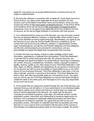 Apple ID, may require you to accept additional terms of service and may be
subject to additional fees.
B. By using this software in connection with an Apple ID, iTunes Store account or
iCloud account, you agree to the applicable terms and conditions for that
account, such as the latest iTunes Store Terms and Conditions, which you may
access and review at http://www.apple.com/legal/itunes/ww/, or the iCloud Terms
and Conditions which can be found at http://www.apple.com/legal/icloud/ww/,
respectively. If you do not agree to the applicable terms and conditions for such
an account, do not use the Apple Software in connection with that account.
C. You understand that by using any of the Services, you may encounter content
that may be deemed offensive, indecent, or objectionable, which content may or
may not be identified as having explicit language. Nevertheless, you agree to use
the Services at your sole risk and that Apple shall have no liability to you for
content that may be found to be offensive, indecent, or objectionable. Content
types (including genres, sub-genres and Podcast categories and sub-categories
and the like) and descriptions are provided for convenience, and you
acknowledge and agree that Apple does not guarantee their accuracy.
D. Certain Services may display, include or make available content, data,
information, applications or materials from third parties (“Third Party Materials”)
or provide links to certain third party web sites. By using the Services, you
acknowledge and agree that Apple is not responsible for examining or evaluating
the content, accuracy, completeness, timeliness, validity, copyright compliance,
legality, decency, quality or any other aspect of such Third Party Materials or web
sites. Apple, its officers, affiliates and subsidiaries do not warrant or endorse and
do not assume and will not have any liability or responsibility to you or any other
person for any third-party Services, Third Party Materials or web sites, or for any
other materials, products, or services of third parties. Third Party Materials and
links to other web sites are provided solely as a convenience to you. You agree
that you will not use any Third Party Materials in a manner that would infringe or
violate the rights of any other party, and that Apple is not in any way responsible
for any such use by you.
E. To the extent that you upload any content through the use of the Services, you
represent that you own all rights in, or have authorization or are otherwise legally
permitted to upload, such content and that such content does not violate any
terms of service applicable to the Services. You agree that the Services,
including but not limited to graphics, audio clips, and editorial content, contain
proprietary content, information and material that is owned by Apple and/or its
licensors, and is protected by applicable intellectual property and other laws,
including but not limited to copyright. You agree that you will not use such
proprietary content, information or materials other than for permitted use of the
Services or in any manner that is inconsistent with the terms of this License or
that infringes any intellectual property rights of a third party or Apple. No portion
 