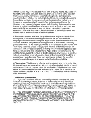 of the Services may be reproduced in any form or by any means. You agree not
to modify, rent, lease, loan, sell, distribute, or create derivative works based on
the Services, in any manner, and you shall not exploit the Services in any
unauthorized way whatsoever, including but not limited to, using the Services to
transmit any computer viruses, worms, trojan horses or other malware, or by
trespass or burdening network capacity. You further agree not to use the
Services in any manner to harass, abuse, stalk, threaten, defame or otherwise
infringe or violate the rights of any other party, and that Apple is not in any way
responsible for any such use by you, nor for any harassing, threatening,
defamatory, offensive, infringing or illegal messages or transmissions that you
may receive as a result of using any of the Services.
F. In addition, Services and Third Party Materials that may be accessed from,
displayed on or linked to from the Apple Software are not available in all
languages or in all countries or regions. Apple makes no representation that such
Services and Third Party Materials are appropriate or available for use in any
particular location. To the extent you choose to use or access such Services and
Third Party Materials, you do so at your own initiative and are responsible for
compliance with any applicable laws, including but not limited to applicable local
laws and privacy and data collection laws. Apple and its licensors reserve the
right to change, suspend, remove, or disable access to any Services at any time
without notice. In no event will Apple be liable for the removal of or disabling of
access to any such Services. Apple may also impose limits on the use of or
access to certain Services, in any case and without notice or liability.
6. Termination. This License is effective until terminated. Your rights under this
License will terminate automatically without notice from Apple if you fail to comply
with any term(s) of this License. Upon the termination of this License, you must
cease all use of the Apple Software and destroy all copies, full or partial, of the
Apple Software. Sections 4, 5, 6, 7, 8, 11 and 12 of this License shall survive any
such termination.
7. Disclaimer of Warranties.
A. If you are a customer who is a consumer (someone who uses the Apple
Software outside of your trade, business or profession), you may have legal
rights in your country of residence which would prohibit the following limitations
from applying to you, and where prohibited they will not apply to you. To find out
more about rights, you should contact a local consumer advice organization.
B. YOU EXPRESSLY ACKNOWLEDGE AND AGREE THAT, TO THE EXTENT
PERMITTED BY APPLICABLE LAW, USE OF THE APPLE SOFTWARE AND
ANY SERVICES PERFORMED BY OR ACCESSED THROUGH THE APPLE
SOFTWARE IS AT YOUR SOLE RISK AND THAT THE ENTIRE RISK AS TO
SATISFACTORY QUALITY, PERFORMANCE, ACCURACY AND EFFORT IS
WITH YOU.
 