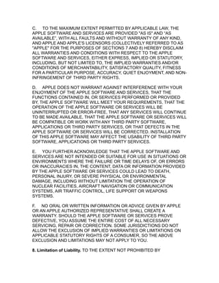 C. TO THE MAXIMUM EXTENT PERMITTED BY APPLICABLE LAW, THE
APPLE SOFTWARE AND SERVICES ARE PROVIDED "AS IS" AND “AS
AVAILABLE”, WITH ALL FAULTS AND WITHOUT WARRANTY OF ANY KIND,
AND APPLE AND APPLE'S LICENSORS (COLLECTIVELY REFERRED TO AS
"APPLE" FOR THE PURPOSES OF SECTIONS 7 AND 8) HEREBY DISCLAIM
ALL WARRANTIES AND CONDITIONS WITH RESPECT TO THE APPLE
SOFTWARE AND SERVICES, EITHER EXPRESS, IMPLIED OR STATUTORY,
INCLUDING, BUT NOT LIMITED TO, THE IMPLIED WARRANTIES AND/OR
CONDITIONS OF MERCHANTABILITY, SATISFACTORY QUALITY, FITNESS
FOR A PARTICULAR PURPOSE, ACCURACY, QUIET ENJOYMENT, AND NON-
INFRINGEMENT OF THIRD PARTY RIGHTS.
D. APPLE DOES NOT WARRANT AGAINST INTERFERENCE WITH YOUR
ENJOYMENT OF THE APPLE SOFTWARE AND SERVICES, THAT THE
FUNCTIONS CONTAINED IN, OR SERVICES PERFORMED OR PROVIDED
BY, THE APPLE SOFTWARE WILL MEET YOUR REQUIREMENTS, THAT THE
OPERATION OF THE APPLE SOFTWARE OR SERVICES WILL BE
UNINTERRUPTED OR ERROR-FREE, THAT ANY SERVICES WILL CONTINUE
TO BE MADE AVAILABLE, THAT THE APPLE SOFTWARE OR SERVICES WILL
BE COMPATIBLE OR WORK WITH ANY THIRD PARTY SOFTWARE,
APPLICATIONS OR THIRD PARTY SERVICES, OR THAT DEFECTS IN THE
APPLE SOFTWARE OR SERVICES WILL BE CORRECTED. INSTALLATION
OF THIS APPLE SOFTWARE MAY AFFECT THE USABILITY OF THIRD PARTY
SOFTWARE, APPLICATIONS OR THIRD PARTY SERVICES.
E. YOU FURTHER ACKNOWLEDGE THAT THE APPLE SOFTWARE AND
SERVICES ARE NOT INTENDED OR SUITABLE FOR USE IN SITUATIONS OR
ENVIRONMENTS WHERE THE FAILURE OR TIME DELAYS OF, OR ERRORS
OR INACCURACIES IN, THE CONTENT, DATA OR INFORMATION PROVIDED
BY THE APPLE SOFTWARE OR SERVICES COULD LEAD TO DEATH,
PERSONAL INJURY, OR SEVERE PHYSICAL OR ENVIRONMENTAL
DAMAGE, INCLUDING WITHOUT LIMITATION THE OPERATION OF
NUCLEAR FACILITIES, AIRCRAFT NAVIGATION OR COMMUNICATION
SYSTEMS, AIR TRAFFIC CONTROL, LIFE SUPPORT OR WEAPONS
SYSTEMS.
F. NO ORAL OR WRITTEN INFORMATION OR ADVICE GIVEN BY APPLE
OR AN APPLE AUTHORIZED REPRESENTATIVE SHALL CREATE A
WARRANTY. SHOULD THE APPLE SOFTWARE OR SERVICES PROVE
DEFECTIVE, YOU ASSUME THE ENTIRE COST OF ALL NECESSARY
SERVICING, REPAIR OR CORRECTION. SOME JURISDICTIONS DO NOT
ALLOW THE EXCLUSION OF IMPLIED WARRANTIES OR LIMITATIONS ON
APPLICABLE STATUTORY RIGHTS OF A CONSUMER, SO THE ABOVE
EXCLUSION AND LIMITATIONS MAY NOT APPLY TO YOU.
8. Limitation of Liability. TO THE EXTENT NOT PROHIBITED BY
 
