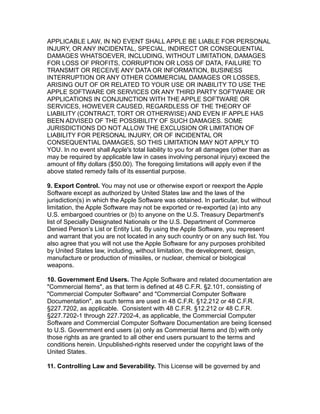 APPLICABLE LAW, IN NO EVENT SHALL APPLE BE LIABLE FOR PERSONAL
INJURY, OR ANY INCIDENTAL, SPECIAL, INDIRECT OR CONSEQUENTIAL
DAMAGES WHATSOEVER, INCLUDING, WITHOUT LIMITATION, DAMAGES
FOR LOSS OF PROFITS, CORRUPTION OR LOSS OF DATA, FAILURE TO
TRANSMIT OR RECEIVE ANY DATA OR INFORMATION, BUSINESS
INTERRUPTION OR ANY OTHER COMMERCIAL DAMAGES OR LOSSES,
ARISING OUT OF OR RELATED TO YOUR USE OR INABILITY TO USE THE
APPLE SOFTWARE OR SERVICES OR ANY THIRD PARTY SOFTWARE OR
APPLICATIONS IN CONJUNCTION WITH THE APPLE SOFTWARE OR
SERVICES, HOWEVER CAUSED, REGARDLESS OF THE THEORY OF
LIABILITY (CONTRACT, TORT OR OTHERWISE) AND EVEN IF APPLE HAS
BEEN ADVISED OF THE POSSIBILITY OF SUCH DAMAGES. SOME
JURISDICTIONS DO NOT ALLOW THE EXCLUSION OR LIMITATION OF
LIABILITY FOR PERSONAL INJURY, OR OF INCIDENTAL OR
CONSEQUENTIAL DAMAGES, SO THIS LIMITATION MAY NOT APPLY TO
YOU. In no event shall Apple's total liability to you for all damages (other than as
may be required by applicable law in cases involving personal injury) exceed the
amount of fifty dollars ($50.00). The foregoing limitations will apply even if the
above stated remedy fails of its essential purpose.
9. Export Control. You may not use or otherwise export or reexport the Apple
Software except as authorized by United States law and the laws of the
jurisdiction(s) in which the Apple Software was obtained. In particular, but without
limitation, the Apple Software may not be exported or re-exported (a) into any
U.S. embargoed countries or (b) to anyone on the U.S. Treasury Department's
list of Specially Designated Nationals or the U.S. Department of Commerce
Denied Person’s List or Entity List. By using the Apple Software, you represent
and warrant that you are not located in any such country or on any such list. You
also agree that you will not use the Apple Software for any purposes prohibited
by United States law, including, without limitation, the development, design,
manufacture or production of missiles, or nuclear, chemical or biological
weapons.
10. Government End Users. The Apple Software and related documentation are
"Commercial Items", as that term is defined at 48 C.F.R. §2.101, consisting of
"Commercial Computer Software" and "Commercial Computer Software
Documentation", as such terms are used in 48 C.F.R. §12.212 or 48 C.F.R.
§227.7202, as applicable. Consistent with 48 C.F.R. §12.212 or 48 C.F.R.
§227.7202-1 through 227.7202-4, as applicable, the Commercial Computer
Software and Commercial Computer Software Documentation are being licensed
to U.S. Government end users (a) only as Commercial Items and (b) with only
those rights as are granted to all other end users pursuant to the terms and
conditions herein. Unpublished-rights reserved under the copyright laws of the
United States.
11. Controlling Law and Severability. This License will be governed by and
 