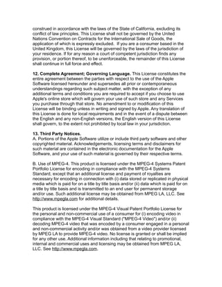 construed in accordance with the laws of the State of California, excluding its
conflict of law principles. This License shall not be governed by the United
Nations Convention on Contracts for the International Sale of Goods, the
application of which is expressly excluded. If you are a consumer based in the
United Kingdom, this License will be governed by the laws of the jurisdiction of
your residence. If for any reason a court of competent jurisdiction finds any
provision, or portion thereof, to be unenforceable, the remainder of this License
shall continue in full force and effect.
12. Complete Agreement; Governing Language. This License constitutes the
entire agreement between the parties with respect to the use of the Apple
Software licensed hereunder and supersedes all prior or contemporaneous
understandings regarding such subject matter, with the exception of any
additional terms and conditions you are required to accept if you choose to use
Apple's online store which will govern your use of such store and any Services
you purchase through that store. No amendment to or modification of this
License will be binding unless in writing and signed by Apple. Any translation of
this License is done for local requirements and in the event of a dispute between
the English and any non-English versions, the English version of this License
shall govern, to the extent not prohibited by local law in your jurisdiction.
13. Third Party Notices.
A. Portions of the Apple Software utilize or include third party software and other
copyrighted material. Acknowledgements, licensing terms and disclaimers for
such material are contained in the electronic documentation for the Apple
Software, and your use of such material is governed by their respective terms.
B. Use of MPEG-4. This product is licensed under the MPEG-4 Systems Patent
Portfolio License for encoding in compliance with the MPEG-4 Systems
Standard, except that an additional license and payment of royalties are
necessary for encoding in connection with (i) data stored or replicated in physical
media which is paid for on a title by title basis and/or (ii) data which is paid for on
a title by title basis and is transmitted to an end user for permanent storage
and/or use. Such additional license may be obtained from MPEG LA, LLC. See
http://www.mpegla.com for additional details.
This product is licensed under the MPEG-4 Visual Patent Portfolio License for
the personal and non-commercial use of a consumer for (i) encoding video in
compliance with the MPEG-4 Visual Standard ("MPEG-4 Video") and/or (ii)
decoding MPEG-4 video that was encoded by a consumer engaged in a personal
and non-commercial activity and/or was obtained from a video provider licensed
by MPEG LA to provide MPEG-4 video. No license is granted or shall be implied
for any other use. Additional information including that relating to promotional,
internal and commercial uses and licensing may be obtained from MPEG LA,
LLC. See http://www.mpegla.com.
 