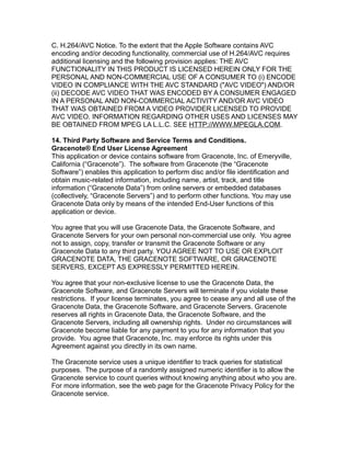 C. H.264/AVC Notice. To the extent that the Apple Software contains AVC
encoding and/or decoding functionality, commercial use of H.264/AVC requires
additional licensing and the following provision applies: THE AVC
FUNCTIONALITY IN THIS PRODUCT IS LICENSED HEREIN ONLY FOR THE
PERSONAL AND NON-COMMERCIAL USE OF A CONSUMER TO (i) ENCODE
VIDEO IN COMPLIANCE WITH THE AVC STANDARD ("AVC VIDEO") AND/OR
(ii) DECODE AVC VIDEO THAT WAS ENCODED BY A CONSUMER ENGAGED
IN A PERSONAL AND NON-COMMERCIAL ACTIVITY AND/OR AVC VIDEO
THAT WAS OBTAINED FROM A VIDEO PROVIDER LICENSED TO PROVIDE
AVC VIDEO. INFORMATION REGARDING OTHER USES AND LICENSES MAY
BE OBTAINED FROM MPEG LA L.L.C. SEE HTTP://WWW.MPEGLA.COM.
14. Third Party Software and Service Terms and Conditions.
Gracenote® End User License Agreement
This application or device contains software from Gracenote, Inc. of Emeryville,
California (“Gracenote”). The software from Gracenote (the “Gracenote
Software”) enables this application to perform disc and/or file identification and
obtain music-related information, including name, artist, track, and title
information (“Gracenote Data”) from online servers or embedded databases
(collectively, “Gracenote Servers”) and to perform other functions. You may use
Gracenote Data only by means of the intended End-User functions of this
application or device.
You agree that you will use Gracenote Data, the Gracenote Software, and
Gracenote Servers for your own personal non-commercial use only. You agree
not to assign, copy, transfer or transmit the Gracenote Software or any
Gracenote Data to any third party. YOU AGREE NOT TO USE OR EXPLOIT
GRACENOTE DATA, THE GRACENOTE SOFTWARE, OR GRACENOTE
SERVERS, EXCEPT AS EXPRESSLY PERMITTED HEREIN.
You agree that your non-exclusive license to use the Gracenote Data, the
Gracenote Software, and Gracenote Servers will terminate if you violate these
restrictions. If your license terminates, you agree to cease any and all use of the
Gracenote Data, the Gracenote Software, and Gracenote Servers. Gracenote
reserves all rights in Gracenote Data, the Gracenote Software, and the
Gracenote Servers, including all ownership rights. Under no circumstances will
Gracenote become liable for any payment to you for any information that you
provide. You agree that Gracenote, Inc. may enforce its rights under this
Agreement against you directly in its own name.
The Gracenote service uses a unique identifier to track queries for statistical
purposes. The purpose of a randomly assigned numeric identifier is to allow the
Gracenote service to count queries without knowing anything about who you are.
For more information, see the web page for the Gracenote Privacy Policy for the
Gracenote service.
 