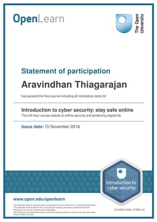 Statement of participation
Aravindhan Thiagarajan
has passed the free course including all mandatory tests for:
Introduction to cyber security: stay safe online
This 24-hour course looked at online security and protecting digital life.
Issue date: 15 November 2016
www.open.edu/openlearn
This statement does not imply the award of credit points nor the conferment of a University Qualification.
This statement confirms that this free course and all mandatory tests were passed by the learner.
Please go to the course on OpenLearn for full details:
http://www.open.edu/openlearn/science-maths-technology/introduction-cyber-security-stay-safe-online/
content-section-overview
COURSE CODE: CYBER_B1
 