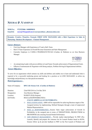 C.V
NEERAJ P. VAISHNAV
MOB No.: 9723525006 / 8488890818
Email Id: neerajv53@gmail.com & neerajvaishnav_alkem@yahoo.com
Dynamic, Creative, Proactive, Focused, FIRST LINE MANAGER with a Rich Experience in Sales &
Marketing~ Business Development ~ Channel Management.
Career Abstract:-
▷ First Line Manager with Experiences of 5 and a Half -Years.
▷ Rich 15 Years Experience in Overall Revenue Generation and Sales Management.
▷ Currently Employee in CADILA PHARMACEUTICALS (Cardiac & Diabetes) as an Area Business
Manager
▷ An enterprising Leader with proven abilities in Lead Teams Towards achievement of Organizational Goals.
▷ Effective Communicator & Negotiator with Strong analytic, Problem Solving & Organizational abilities.
Career Objective:-
To serve for an organization which nurtures my skills and abilities and enables me to learn and understand what is
required to be a successful marketing person and looking for a position as 1st LINE MANAGER to utilize my
knowledge and proficiency in a fast paced environment.
Work Experiences:-
Name of Company: RPG Life Science Ltd. (Cardiac & Diabetes)
Duration: 22nd FEB’2014 to 21st Dec’2014
Designation: Area Business Manager
Location: RAJKOT (H.Q) (Gujarat)
Job Profile: ROLE & RESPONSIBILITIES:-
(VALUE ADDING & ACCOUNTIBILITY)
1) ROLE JUSTIFICATION:- ABM will be responsible for achieving Business targets of the
Assigned territory by implementing. Defined Strategies through a team of empowered
Medical Representatives.
2) ROLE & RESPONSIBILITIES: Ensures Sales target achievement of Growth &
Profitability in the assigned area in terms of THERAPYWISE, PRODUCTWISE &
BRANDWISE also ensuring focused brands Performance.
3) NEW PRODUCT MANAGEMENT: - Provide market data/intelligent To PMT (Pre-
Launch), Identify and prepare the customer list for Launch Product based on RCPA,
Ensures follow up & provide feedback to PMT on the Post Launch of Products and
 