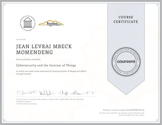 EDUCA
T
ION FOR EVE
R
YONE
CO
U
R
S
E
C E R T I F
I
C
A
TE
COURSE
CERTIFICATE
10/17/2016
JEAN LEVRAI MBECK
MOMENDENG
Cybersecurity and the Internet of Things
an online non-credit course authorized by University System of Georgia and offered
through Coursera
has successfully completed
Dr. Traci Carte, Dr. Humayun Zafar, Herbert J. Mattord, Ph.D., CISM, CISSP, CDP, Mr. Andy Green
Information Systems
University System of Georgia
Verify at coursera.org/verify/KKNVBMTJVC4B
Coursera has confirmed the identity of this individual and
their participation in the course.
 