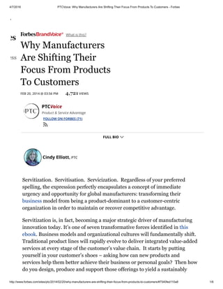 4/7/2016 PTCVoice: Why Manufacturers Are Shifting Their Focus From Products To Customers ­ Forbes
http://www.forbes.com/sites/ptc/2014/02/20/why­manufacturers­are­shifting­their­focus­from­products­to­customers/#7540fed110a8 1/6
 What is this?
FEB 20, 2014 @ 03:56 PM 4,721 VIEWS
Cindy Elliott, PTC
Why Manufacturers
Are Shifting Their
Focus From Products
To Customers
Servitization.  Servitisation.  Servicization.  Regardless of your preferred
spelling, the expression perfectly encapsulates a concept of immediate
urgency and opportunity for global manufacturers: transforming their
business model from being a product­dominant to a customer­centric
organization in order to maintain or recover competitive advantage.
Servitization is, in fact, becoming a major strategic driver of manufacturing
innovation today. It’s one of seven transformative forces identified in this
ebook. Business models and organizational cultures will fundamentally shift.
Traditional product lines will rapidly evolve to deliver integrated value­added
services at every stage of the customer’s value chain.  It starts by putting
yourself in your customer’s shoes – asking how can new products and
services help them better achieve their business or personal goals?  Then how
do you design, produce and support those offerings to yield a sustainably
PTCVoice
Product & Service Advantage
FOLLOW ON FORBES (71)

FULL BIO 
 
usiness

 