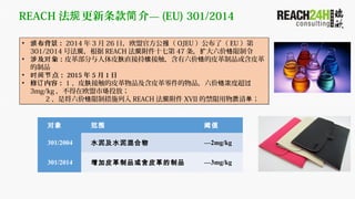 REACH   顪  (EU) 301/2014
?   2014  3  26 գŷ˹ٷ  OJEU ˣ EU 
301/2014 ŷ ݹ REACH  ʮߵڹ 47    
?  󣺶 ƤﲿƤ ֱӳ Ӵ ƤƷƤ  
Ʒ
? 㣺ʱ 2015  5  1 
?  ݣ 1 Ƥ ӴƤƷƤƷ ȳ Ũ 
3mg/kg ŷ Ͷţ
2 ǽ ƴʩ REACH   XVII Ľ   
?   2014  3  26 գŷ˹ٷ  OJEU ˣ EU 
301/2014 ŷ ݹ REACH  ʮߵڹ 47    
?  󣺶 ƤﲿƤ ֱӳ Ӵ ƤƷƤ  
Ʒ
? 㣺ʱ 2015  5  1 
?  ݣ 1 Ƥ ӴƤƷƤƷ ȳ Ũ 
3mg/kg ŷ Ͷţ
2 ǽ ƴʩ REACH   XVII Ľ   
 Χ ֵ
301/2004 ˮ༰ˮ 2mg/kg
301/2014 ƤƷƤƷ 3mg/kg
 
