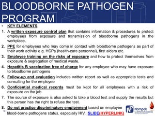 • KEY ELEMENTS
1. A written exposure control plan that contains information & procedures to protect
employees from exposure and transmission of bloodborne pathogens in the
workplace.
2. PPE for employees who may come in contact with bloodborne pathogens as part of
their work activity e.g. HCPs (health-care personnel), first aiders etc.
3. Employee training on the risks of exposure and how to protect themselves from
exposure & segregation of medical waste.
4. Hepatitis B vaccination free of charge for any employee who may have exposure
to bloodborne pathogens
5. Follow-up and evaluation includes written report as well as appropriate tests and
consulting for the employee
6. Confidential medical records must be kept for all employees with a risk of
exposure on the job
7. The source of exposure is also asked to take a blood test and supply the results but
this person has the right to refuse the test.
8. Do not practice discriminatory employment based on employee
blood-borne pathogens status, especially HIV. SLIDE(HYPERLINK)
BLOODBORNE PATHOGEN
PROGRAM
10 |
 