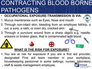 • OCCUPATIONAL EXPOSURE-TRANSMISSION IS VIA:
1. Mucus membranes such as Eyes, Nose and mouth
2. Through non-intact skin; bleeding from an employee fall/trip, a
cut, a sore, a rash, or even dry, cracked skin
3. Through a puncture wound from a sharp object e.g. needle,
scissors or broken glass, that is contaminated with blood.
WHAT IS THE RISK FOR EXPOSURE?
1. You are at risk for exposure if you are a first aid provider,
designated First aid team member in your workplace,
housekeeping personnel in some settings, nurses, laboratory
staff & waste management employee.
CONTRACTING BLOOD BORNE
PATHOGENS
5 |
 