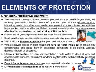 3. PERSONAL PROTECTIVE EQUIPMENT:
 The most common way to follow universal precautions is to use PPE- gear designed
to keep potentially infectious fluids off you and your clothes (gloves, gowns,
laboratory coats, face shields or masks, eye protection, mouthpieces, resuscitation
bags, pocket masks, or other ventilation devices); especially when exposure remains
after instituting engineering and work practice controls.
 Gloves are all you will probably need for most first aid situations
 Dealing with major injuries would require more extensive protection.
 With PPE, the first work practice that you need to know is how to remove it safely.
 When removing gloves or other equipment, turn the items inside out to contain any
contaminants, and place them in designated containers to be stored, washed,
decontaminated, or discarded.
 Utilise a disinfectant, e.g. one part bleach to 10 parts water, to clean all work and
environmental surfaces, equipment, anything contaminated with potentially infectious
materials.
 Do not forget to wash your hands or any exposed skin after removing PPE
 Contaminated clothing needs to be washed immediately
7 |
ELEMENTS OF PROTECTION
 