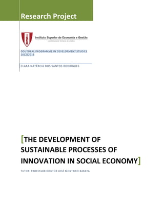 Research Project
DOUTORAL PROGRAMME IN DEVELOPMENT STUDIES
2012/2013
CLARA NATÉRCIA DOS SANTOS RODRIGUES
[THE DEVELOPMENT OF
SUSTAINABLE PROCESSES OF
INNOVATION IN SOCIAL ECONOMY]
TUTOR: PROFESSOR DOUTOR JOSÉ MONTEIRO BARATA
 