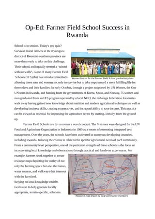 Op-Ed: Farmer Field School Success in
Rwanda
School is in session. Today's pop quiz?
Survival. Rural farmers in the Nyaruguru
district of Rwanda's southern province are
more than ready to take on this challenge.
Their school, colloquially termed a “school
without walls”, is one of many Farmer Field
Schools (FFS) that has introduced methods
allowing these men and women not only to survive but to take steps toward a more fulfilling life for
themselves and their families. In early October, through a project supported by UN Women, the One
UN team in Rwanda, and funding from the governments of Korea, Spain, and Norway, 75 women and
men graduated from an FFS program operated by a local NGO, the Imbaraga Federation. Graduates
walk away having gained new knowledge about nutrition and modern agricultural techniques as well as
developing business skills, creating cooperatives, and increased ability to save income. This practice
can be viewed as essential for improving the agriculture sector by starting, literally, from the ground
up.
Farmer Field Schools are by no means a novel concept. The first ones were designed by the UN
Food and Agriculture Organization in Indonesia in 1989 as a means of promoting integrated pest
management. Over the years, the schools have been cultivated in numerous developing countries,
including Rwanda, tailoring their focus to relate to the specific agricultural needs of each community.
From a community level perspective, one of the particular strengths of these schools is the focus on
incorporating local knowledge and observations through practical and hands-on experiences. For
example, farmers work together to create
resource maps depicting the outlay of not
only the farming space but also the homes,
water sources, and walkways that intersect
with the farmland.
Relying on local knowledge enables
facilitators to help generate locally
appropriate, terrain-specific, solutions.
Women line up for the Farmer Field School graduation photo.
Resource map drawn by local community members
 