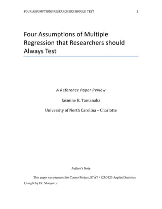 FOUR	
  ASSUMPTIONS	
  RESEARCHERS	
  SHOULD	
  TEST	
   	
  
	
   	
   	
   	
  
1	
  
Four	
  Assumptions	
  of	
  Multiple	
  
Regression	
  that	
  Researchers	
  should	
  
Always	
  Test	
  
	
  
	
  
	
  
A	
  Reference	
  Paper	
  Review	
  
Jasmine	
  K.	
  Tamanaha	
  
University	
  of	
  North	
  Carolina	
  –	
  Charlotte	
  
	
  
	
  
	
  
	
  
	
  
	
  
Author’s	
  Note	
  
This paper was prepared for Course Project, STAT 4123/5123 Applied Statistics
I, taught by Dr. Shaoyu Li.
 