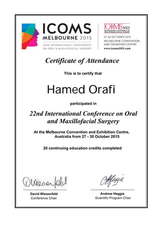 This is to certify that
Certificate of Attendance
Hamed Orafi
participated in
David Wiesenfeld
22nd International Conference on Oral
and Maxillofacial Surgery
At the Melbourne Convention and Exhibition Centre,
Australia from 27 - 30 October 2015
20 continuing education credits completed
Conference Chair
Andrew Heggie
Scientific Program Chair
 