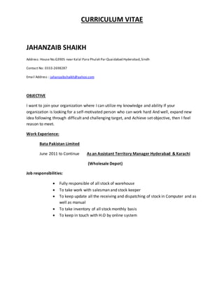CURRICULUM VITAE
JAHANZAIB SHAIKH
Address: House No.G3905 near Kalal Para Phulali Par Quaidabad Hyderabad,Sindh
Contact No: 0333-2698287
Email Address : jahanzaibshaikh@yahoo.com
OBJECTIVE
I want to join your organization where I can utilize my knowledge and ability If your
organization is looking for a self-motivated person who can work hard And well, expand new
idea following through difficult and challenging target, and Achieve set objective, then I feel
reason to meet.
Work Experience:
Bata Pakistan Limited
June 2011 to Continue As an Assistant Territory Manager Hyderabad & Karachi
(Wholesale Depot)
Job responsibilities:
 Fully responsible of all stock of warehouse
 To take work with salesman and stock keeper
 To keep update all the receiving and dispatching of stock in Computer and as
well as manual
 To take inventory of all stock monthly basis
 To keep in touch with H.O by online system
 
