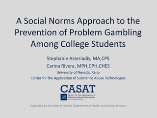 A Social Norms Approach to the
Prevention of Problem Gambling
Among College Students
Stephanie Asteriadis, MA,CPS
Carina Rivera, MPH,CPH,CHES
University of Nevada, Reno
Center for the Application of Substance Abuse Technologies
Supported by the State of Nevada Department of Health and Human Services
 