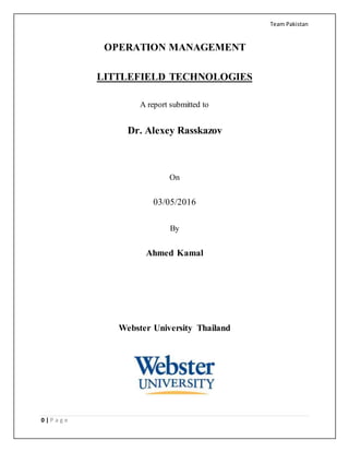 Team Pakistan
0 | P a g e
OPERATION MANAGEMENT
LITTLEFIELD TECHNOLOGIES
A report submitted to
Dr. Alexey Rasskazov
On
03/05/2016
By
Ahmed Kamal
Webster University Thailand
 