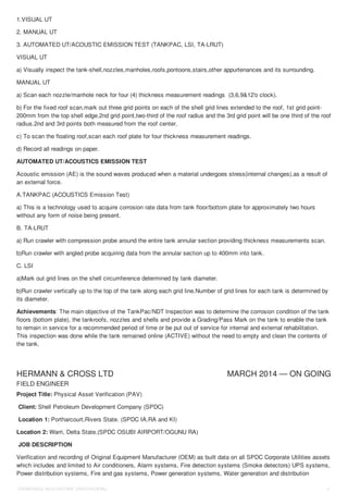 HERMANN & CROSS LTD MARCH 2014 — ON GOING
1.VISUAL UT
2. MANUAL UT
3. AUTOMATED UT/ACOUSTIC EMISSION TEST (TANKPAC, LSI, TA-LRUT)
VISUAL UT
a) Visually inspect the tank-shell,nozzles,manholes,roofs,pontoons,stairs,other appurtenances and its surrounding.
MANUAL UT
a) Scan each nozzle/manhole neck for four (4) thickness measurement readings (3,6,9&12'o clock).
b) For the fixed roof scan,mark out three grid points on each of the shell grid lines extended to the roof, 1st grid point-
200mm from the top shell edge,2nd grid point,two-third of the roof radius and the 3rd grid point will be one third of the roof
radius.2nd and 3rd points both measured from the roof center.
c) To scan the floating roof,scan each roof plate for four thickness measurement readings.
d) Record all readings on paper.
AUTOMATED UT/ACOUSTICS EMISSION TEST
Acoustic emission (AE) is the sound waves produced when a material undergoes stress(internal changes),as a result of
an external force.
A.TANKPAC (ACOUSTICS Emission Test)
a) This is a technology used to acquire corrosion rate data from tank floor/bottom plate for approximately two hours
without any form of noise being present.
B. TA-LRUT
a) Run crawler with compression probe around the entire tank annular section providing thickness measurements scan.
b)Run crawler with angled probe acquiring data from the annular section up to 400mm into tank.
C. LSI
a)Mark out grid lines on the shell circumference determined by tank diameter.
b)Run crawler vertically up to the top of the tank along each grid line.Number of grid lines for each tank is determined by
its diameter.
Achievements: The main objective of the TankPac/NDT Inspection was to determine the corrosion condition of the tank
floors (bottom plate), the tankroofs, nozzles and shells and provide a Grading/Pass Mark on the tank to enable the tank
to remain in service for a recommended period of time or be put out of service for internal and external rehabilitation.
This inspection was done while the tank remained online (ACTIVE) without the need to empty and clean the contents of
the tank.
FIELD ENGINEER
Project Title: Physical Asset Verification (PAV)
Client: Shell Petroleum Development Company (SPDC)
Location 1: Portharcourt,Rivers State. (SPDC IA,RA and KI)
Location 2: Warri, Delta State.(SPDC OSUBI AIRPORT/OGUNU RA)
JOB DESCRIPTION
Verification and recording of Original Equipment Manufacturer (OEM) as built data on all SPDC Corporate Utilities assets
which includes and limited to Air conditioners, Alarm systems, Fire detection systems (Smoke detectors) UPS systems,
Power distribution systems, Fire and gas systems, Power generation systems, Water generation and distribution
OKWORDU AUGUSTINE OKECHUKWU 3
 