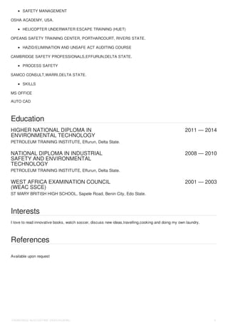 HIGHER NATIONAL DIPLOMA IN
ENVIRONMENTAL TECHNOLOGY
2011 — 2014
NATIONAL DIPLOMA IN INDUSTRIAL
SAFETY AND ENVIRONMENTAL
TECHNOLOGY
2008 — 2010
WEST AFRICA EXAMINATION COUNCIL
(WEAC SSCE)
2001 — 2003
SAFETY MANAGEMENT
OSHA ACADEMY, USA.
HELICOPTER UNDERWATER ESCAPE TRAINING (HUET)
OPEANS SAFETY TRAINING CENTER, PORTHARCOURT, RIVERS STATE.
HAZID/ELIMINATION AND UNSAFE ACT AUDITING COURSE
CAMBRIDGE SAFETY PROFESSIONALS,EFFURUN,DELTA STATE.
PROCESS SAFETY
SAMCO CONSULT,WARRI,DELTA STATE.
SKILLS
MS OFFICE
AUTO CAD
Education
PETROLEUM TRAINING INSTITUTE, Effurun, Delta State.
PETROLEUM TRAINING INSTITUTE, Effurun, Delta State.
ST MARY BRITISH HIGH SCHOOL, Sapele Road, Benin City, Edo State.
Interests
I love to read innovative books, watch soccer, discuss new ideas,travelling,cooking and doing my own laundry.
References
Available upon request
OKWORDU AUGUSTINE OKECHUKWU 5
 