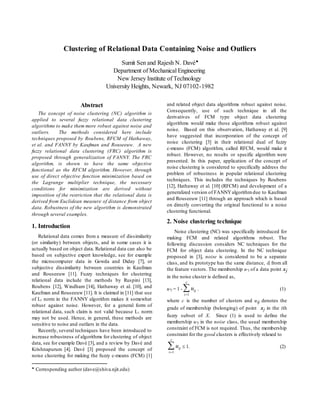 Clustering of Relational Data Containing Noise and Outliers
Sumit Sen and Rajesh N. Davé
Department of Mechanical Engineering
New Jersey Institute of Technology
University Heights, Newark, NJ 07102-1982

Corresponding author (dave@shiva.njit.edu)
Abstract
The concept of noise clustering (NC) algorithm is
applied to several fuzzy relational data clustering
algorithms to make them more robust against noise and
outliers. The methods considered here include
techniques proposed by Roubens, RFCM of Hathaway,
et al. and FANNY by Kaufman and Rouseeuw. A new
fuzzy relational data clustering (FRC) algorithm is
proposed through generalization of FANNY. The FRC
algorithm, is shown to have the same objective
functional as the RFCM algorithm. However, through
use of direct objective function minimization based on
the Lagrange multiplier technique, the necessary
conditions for minimization are derived without
imposition of the restriction that the relational data is
derived from Euclidean measure of distance from object
data. Robustness of the new algorithm is demonstrated
through several examples.
1. Introduction
Relational data comes from a measure of dissimilarity
(or similarity) between objects, and in some cases it is
actually based on object data. Relational data can also be
based on subjective expert knowledge, see for example
the microcomputer data in Gowda and Diday [7], or
subjective dissimilarity between countries in Kaufman
and Rouseeuw [11]. Fuzzy techniques for clustering
relational data include the methods by Ruspini [13],
Roubens [12], Windham [14], Hathaway et al. [10], and
Kaufman and Rouseeuw [11]. It is claimed in [11] that use
of L1 norm in the FANNY algorithm makes it somewhat
robust against noise. However, for a general form of
relational data, such claim is not valid because L1 norm
may not be used. Hence, in general, these methods are
sensitive to noise and outliers in the data.
Recently, several techniques have been introduced to
increase robustness of algorithms for clustering of object
data, see for example Davé [3], and a review by Davé and
Krishnapurum [4]. Davé [3] proposed the concept of
noise clustering for making the fuzzy c-means (FCM) [1]
and related object data algorithms robust against noise.
Consequently, use of such technique in all the
derivatives of FCM type object data clustering
algorithms would make those algorithms robust against
noise. Based on this observation, Hathaway et al. [9]
have suggested that incorporation of the concept of
noise clustering [3] in their relational dual of fuzzy
c-means (FCM) algorithm, called RFCM, would make it
robust. However, no results or specific algorithm were
presented. In this paper, application of the concept of
noise clustering is considered to specifically address the
problem of robustness in popular relational clustering
techniques. This includes the techniques by Roubens
[12], Hathaway et al. [10] (RFCM) and development of a
generalized version of FANNYalgorithmdue to Kaufman
and Rouseeuw [11] through an approach which is based
on directly converting the original functional to a noise
clustering functional.
2. Noise clustering technique
Noise clustering (NC) was specifically introduced for
making FCM and related algorithms robust. The
following discussion considers NC techniques for the
FCM for object data clustering. In the NC technique
proposed in [3], noise is considered to be a separate
class, and its prototype has the same distance, , from all
the feature vectors. The membership u*j of a data point xj
in the noise cluster is defined as,
u*j = 1 - uij
i
c

1
. (1)
where c is the number of clusters and uij denotes the
grade of membership (belonging) of point xj in the ith
fuzzy subset of X. Since (1) is used to define the
membership u*j in the noise class, the usual membership
constraint of FCM is not required. Thus, the membership
constraint for the good clusters is effectively relaxed to
uij
i
c

1
 1. (2)
 