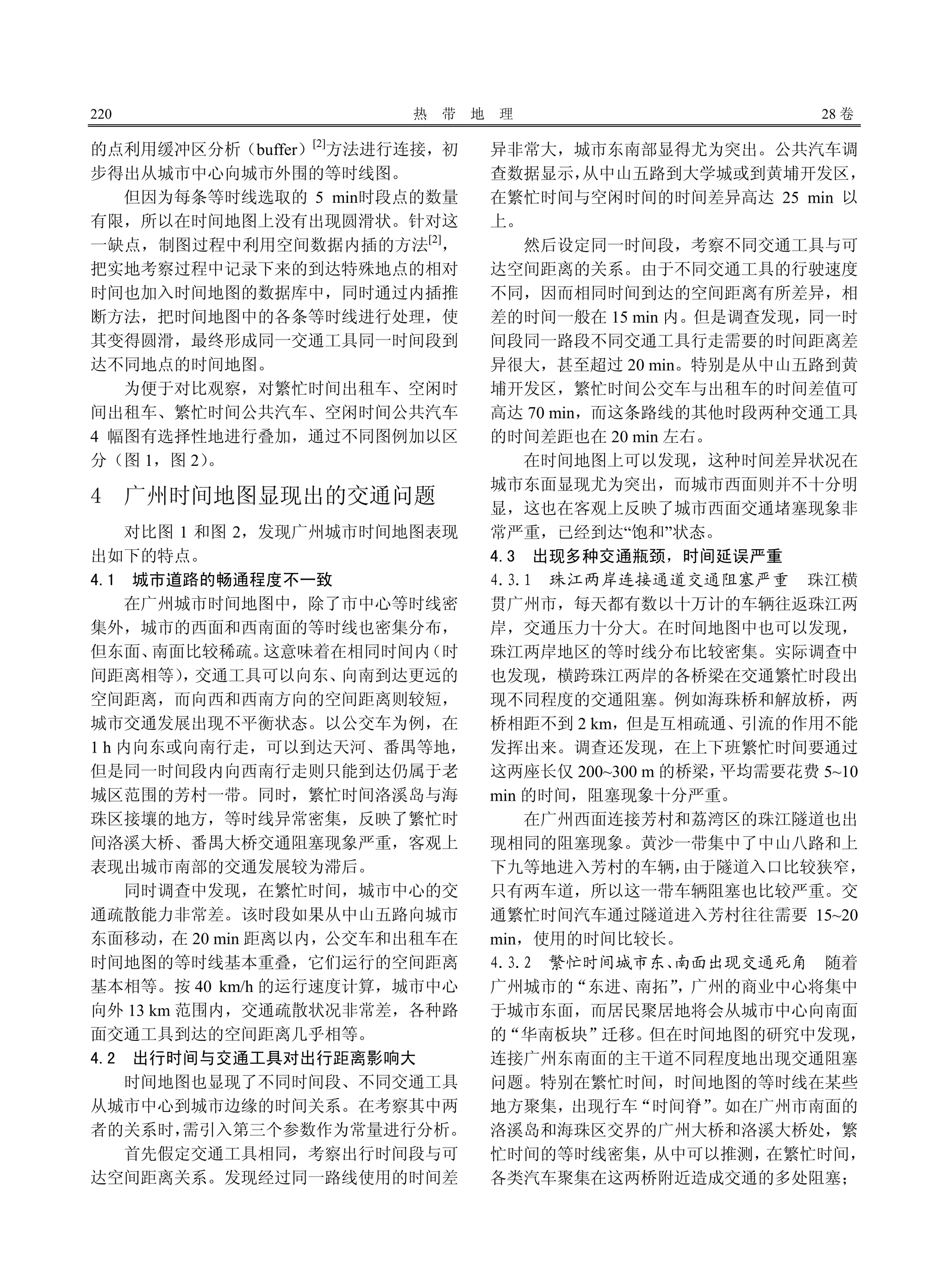 220 热 带 地 理 28 卷
的点利用缓冲区分析（buffer）[2]
方法进行连接，初
步得出从城市中心向城市外围的等时线图。
但因为每条等时线选取的 5 min时段点的数量
有限，所以在时间地图上没有出现圆滑状。针对这
一缺点，制图过程中利用空间数据内插的方法[2]
，
把实地考察过程中记录下来的到达特殊地点的相对
时间也加入时间地图的数据库中，同时通过内插推
断方法，把时间地图中的各条等时线进行处理，使
其变得圆滑，最终形成同一交通工具同一时间段到
达不同地点的时间地图。
为便于对比观察，对繁忙时间出租车、空闲时
间出租车、繁忙时间公共汽车、空闲时间公共汽车
4 幅图有选择性地进行叠加，通过不同图例加以区
分（图 1，图 2）。
4 广州时间地图显现出的交通问题
对比图 1 和图 2，发现广州城市时间地图表现
出如下的特点。
4.1 城市道路的畅通程度不一致
在广州城市时间地图中，除了市中心等时线密
集外，城市的西面和西南面的等时线也密集分布，
但东面、南面比较稀疏。这意味着在相同时间内（时
间距离相等），交通工具可以向东、向南到达更远的
空间距离，而向西和西南方向的空间距离则较短，
城市交通发展出现不平衡状态。以公交车为例，在
1 h 内向东或向南行走，可以到达天河、番禺等地，
但是同一时间段内向西南行走则只能到达仍属于老
城区范围的芳村一带。同时，繁忙时间洛溪岛与海
珠区接壤的地方，等时线异常密集，反映了繁忙时
间洛溪大桥、番禺大桥交通阻塞现象严重，客观上
表现出城市南部的交通发展较为滞后。
同时调查中发现，在繁忙时间，城市中心的交
通疏散能力非常差。该时段如果从中山五路向城市
东面移动，在 20 min 距离以内，公交车和出租车在
时间地图的等时线基本重叠，它们运行的空间距离
基本相等。按 40 km/h 的运行速度计算，城市中心
向外 13 km 范围内，交通疏散状况非常差，各种路
面交通工具到达的空间距离几乎相等。
4.2 出行时间与交通工具对出行距离影响大
时间地图也显现了不同时间段、不同交通工具
从城市中心到城市边缘的时间关系。在考察其中两
者的关系时，需引入第三个参数作为常量进行分析。
首先假定交通工具相同，考察出行时间段与可
达空间距离关系。发现经过同一路线使用的时间差
异非常大，城市东南部显得尤为突出。公共汽车调
查数据显示，从中山五路到大学城或到黄埔开发区，
在繁忙时间与空闲时间的时间差异高达 25 min 以
上。
然后设定同一时间段，考察不同交通工具与可
达空间距离的关系。由于不同交通工具的行驶速度
不同，因而相同时间到达的空间距离有所差异，相
差的时间一般在 15 min 内。但是调查发现，同一时
间段同一路段不同交通工具行走需要的时间距离差
异很大，甚至超过 20 min。特别是从中山五路到黄
埔开发区，繁忙时间公交车与出租车的时间差值可
高达 70 min，而这条路线的其他时段两种交通工具
的时间差距也在 20 min 左右。
在时间地图上可以发现，这种时间差异状况在
城市东面显现尤为突出，而城市西面则并不十分明
显，这也在客观上反映了城市西面交通堵塞现象非
常严重，已经到达“饱和”状态。
4.3 出现多种交通瓶颈，时间延误严重
4.3.1 珠江两岸连接通道交通阻塞严重 珠江横
贯广州市，每天都有数以十万计的车辆往返珠江两
岸，交通压力十分大。在时间地图中也可以发现，
珠江两岸地区的等时线分布比较密集。实际调查中
也发现，横跨珠江两岸的各桥梁在交通繁忙时段出
现不同程度的交通阻塞。例如海珠桥和解放桥，两
桥相距不到 2 km，但是互相疏通、引流的作用不能
发挥出来。调查还发现，在上下班繁忙时间要通过
这两座长仅 200~300 m 的桥梁，平均需要花费 5~10
min 的时间，阻塞现象十分严重。
在广州西面连接芳村和荔湾区的珠江隧道也出
现相同的阻塞现象。黄沙一带集中了中山八路和上
下九等地进入芳村的车辆，由于隧道入口比较狭窄，
只有两车道，所以这一带车辆阻塞也比较严重。交
通繁忙时间汽车通过隧道进入芳村往往需要 15~20
min，使用的时间比较长。
4.3.2 繁忙时间城市东、南面出现交通死角 随着
广州城市的“东进、南拓”，广州的商业中心将集中
于城市东面，而居民聚居地将会从城市中心向南面
的“华南板块”迁移。但在时间地图的研究中发现，
连接广州东南面的主干道不同程度地出现交通阻塞
问题。特别在繁忙时间，时间地图的等时线在某些
地方聚集，出现行车“时间脊”。如在广州市南面的
洛溪岛和海珠区交界的广州大桥和洛溪大桥处，繁
忙时间的等时线密集，从中可以推测，在繁忙时间，
各类汽车聚集在这两桥附近造成交通的多处阻塞；
 