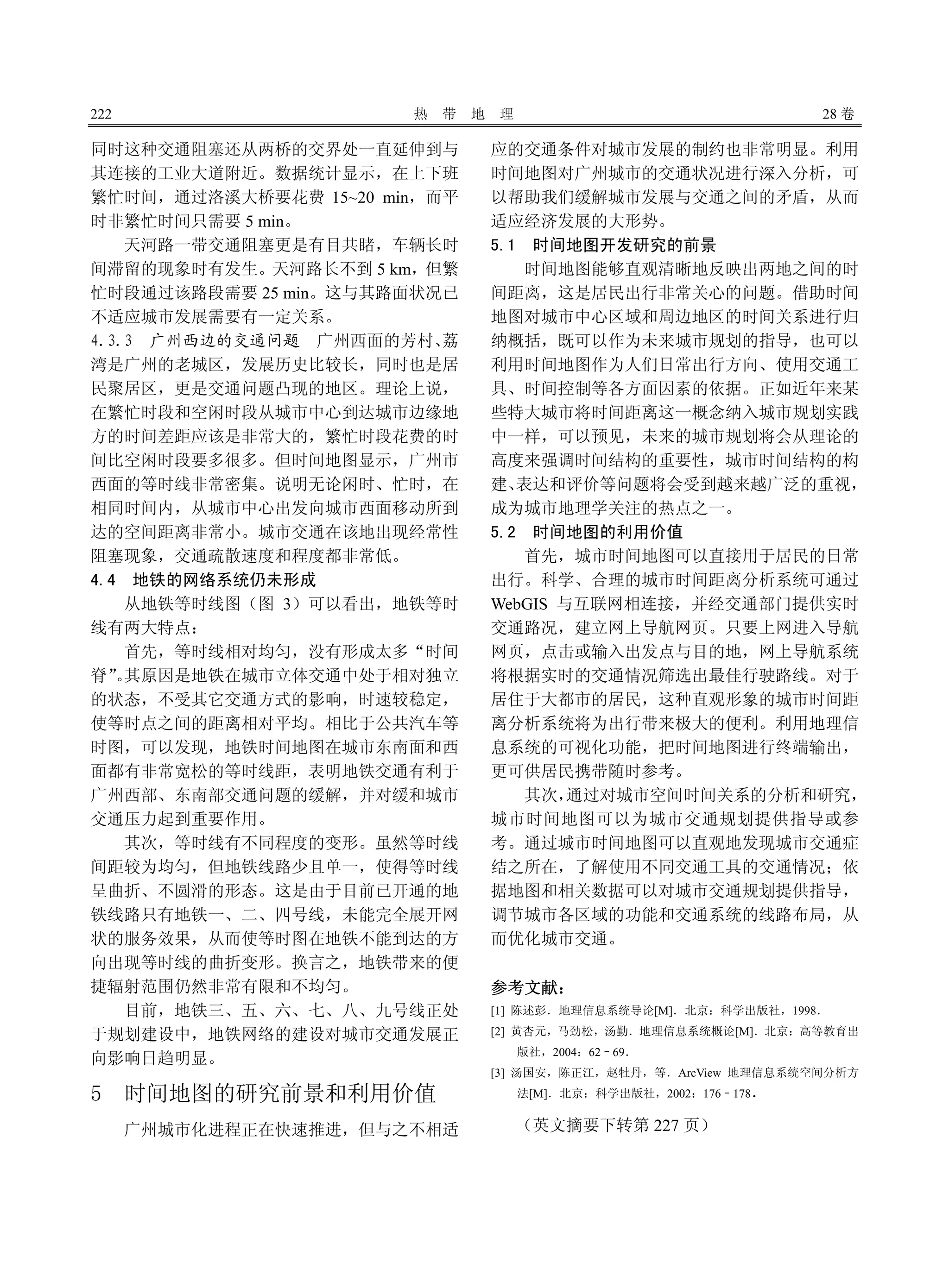 222 热 带 地 理 28 卷
同时这种交通阻塞还从两桥的交界处一直延伸到与
其连接的工业大道附近。数据统计显示，在上下班
繁忙时间，通过洛溪大桥要花费 15~20 min，而平
时非繁忙时间只需要 5 min。
天河路一带交通阻塞更是有目共睹，车辆长时
间滞留的现象时有发生。天河路长不到 5 km，但繁
忙时段通过该路段需要 25 min。这与其路面状况已
不适应城市发展需要有一定关系。
4.3.3 广州西边的交通问题 广州西面的芳村、荔
湾是广州的老城区，发展历史比较长，同时也是居
民聚居区，更是交通问题凸现的地区。理论上说，
在繁忙时段和空闲时段从城市中心到达城市边缘地
方的时间差距应该是非常大的，繁忙时段花费的时
间比空闲时段要多很多。但时间地图显示，广州市
西面的等时线非常密集。说明无论闲时、忙时，在
相同时间内，从城市中心出发向城市西面移动所到
达的空间距离非常小。城市交通在该地出现经常性
阻塞现象，交通疏散速度和程度都非常低。
4.4 地铁的网络系统仍未形成
从地铁等时线图（图 3）可以看出，地铁等时
线有两大特点：
首先，等时线相对均匀，没有形成太多“时间
脊”。其原因是地铁在城市立体交通中处于相对独立
的状态，不受其它交通方式的影响，时速较稳定，
使等时点之间的距离相对平均。相比于公共汽车等
时图，可以发现，地铁时间地图在城市东南面和西
面都有非常宽松的等时线距，表明地铁交通有利于
广州西部、东南部交通问题的缓解，并对缓和城市
交通压力起到重要作用。
其次，等时线有不同程度的变形。虽然等时线
间距较为均匀，但地铁线路少且单一，使得等时线
呈曲折、不圆滑的形态。这是由于目前已开通的地
铁线路只有地铁一、二、四号线，未能完全展开网
状的服务效果，从而使等时图在地铁不能到达的方
向出现等时线的曲折变形。换言之，地铁带来的便
捷辐射范围仍然非常有限和不均匀。
目前，地铁三、五、六、七、八、九号线正处
于规划建设中，地铁网络的建设对城市交通发展正
向影响日趋明显。
5 时间地图的研究前景和利用价值
广州城市化进程正在快速推进，但与之不相适
应的交通条件对城市发展的制约也非常明显。利用
时间地图对广州城市的交通状况进行深入分析，可
以帮助我们缓解城市发展与交通之间的矛盾，从而
适应经济发展的大形势。
5.1 时间地图开发研究的前景
时间地图能够直观清晰地反映出两地之间的时
间距离，这是居民出行非常关心的问题。借助时间
地图对城市中心区域和周边地区的时间关系进行归
纳概括，既可以作为未来城市规划的指导，也可以
利用时间地图作为人们日常出行方向、使用交通工
具、时间控制等各方面因素的依据。正如近年来某
些特大城市将时间距离这一概念纳入城市规划实践
中一样，可以预见，未来的城市规划将会从理论的
高度来强调时间结构的重要性，城市时间结构的构
建、表达和评价等问题将会受到越来越广泛的重视，
成为城市地理学关注的热点之一。
5.2 时间地图的利用价值
首先，城市时间地图可以直接用于居民的日常
出行。科学、合理的城市时间距离分析系统可通过
WebGIS 与互联网相连接，并经交通部门提供实时
交通路况，建立网上导航网页。只要上网进入导航
网页，点击或输入出发点与目的地，网上导航系统
将根据实时的交通情况筛选出最佳行驶路线。对于
居住于大都市的居民，这种直观形象的城市时间距
离分析系统将为出行带来极大的便利。利用地理信
息系统的可视化功能，把时间地图进行终端输出，
更可供居民携带随时参考。
其次，通过对城市空间时间关系的分析和研究，
城市时间地图可以为城市交通规划提供指导或参
考。通过城市时间地图可以直观地发现城市交通症
结之所在，了解使用不同交通工具的交通情况；依
据地图和相关数据可以对城市交通规划提供指导，
调节城市各区域的功能和交通系统的线路布局，从
而优化城市交通。
参考文献：
[1] 陈述彭．地理信息系统导论[M]．北京：科学出版社，1998．
[2] 黄杏元，马劲松，汤勤．地理信息系统概论[M]．北京：高等教育出
版社，2004：62–69．
[3] 汤国安，陈正江，赵牡丹，等．ArcView 地理信息系统空间分析方
法[M]．北京：科学出版社，2002：176–178．
（英文摘要下转第 227 页）
 