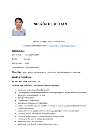 NGUYỄN THỊ THU LAN
290A/92, Dương Bá Trạc st, 8 Dist, HCMCity
Cell phone : 093.240.8675/ Email : nguyenthithu_lan2000@yahoo.com
Personal Inf :
Date of birth : January 17 th
, 1990
Gender : Female
Martial Status : Single
Desired Position : Accountant Satff
Objective secure a job in accouting where I can untilize my knowledge and experience.
Working Experience:
AT SAFE AND FRESH FRUITS CO.,LTD
FROM 09/2011 TO 07/2014 : Assistant for General Accountant
 Monitoring contracts purchased and sold
 Checking the legalityanddepartmentstofollowingprogressof projectsandmakingpayment
documents sent to suppliers in time
 Billing, tracking debts
 File and check filing invoice
 Calling to remind customer’s debt daily
 Montly reconcile for account payable/ receiviale to supplier/ customer between General
Ledger & Sub – ledger
 Making warehouse receipt, warehose delivery, tracking inventory, allocated cost
 Following up cash advance and advance clearance
 Preparing banks tranfers to ensure the payment done timely
 Following to the bank to process bank transfer
 Balance revenues and expensive
 Monitoring time deposit as well as loan interest rate
 